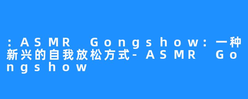 ：ASMR Gongshow：一种新兴的自我放松方式-ASMR Gongshow